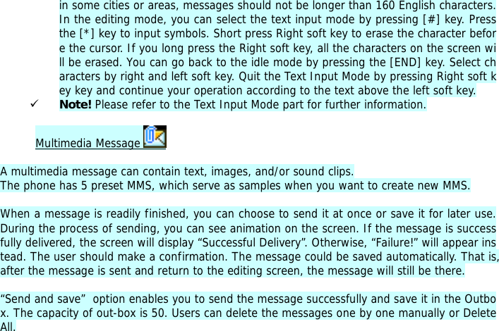 in some cities or areas, messages should not be longer than 160 English characters. In the editing mode, you can select the text input mode by pressing [#] key. Press the [*] key to input symbols. Short press Right soft key to erase the character before the cursor. If you long press the Right soft key, all the characters on the screen will be erased. You can go back to the idle mode by pressing the [END] key. Select characters by right and left soft key. Quit the Text Input Mode by pressing Right soft key key and continue your operation according to the text above the left soft key.  9 Note! Please refer to the Text Input Mode part for further information.  Multimedia Message    A multimedia message can contain text, images, and/or sound clips. The phone has 5 preset MMS, which serve as samples when you want to create new MMS.  When a message is readily finished, you can choose to send it at once or save it for later use. During the process of sending, you can see animation on the screen. If the message is successfully delivered, the screen will display &ldquo;Successful Delivery&rdquo;. Otherwise, &ldquo;Failure!&rdquo; will appear instead. The user should make a confirmation. The message could be saved automatically. That is, after the message is sent and return to the editing screen, the message will still be there.  &ldquo;Send and save&rdquo;  option enables you to send the message successfully and save it in the Outbox. The capacity of out-box is 50. Users can delete the messages one by one manually or Delete All.   