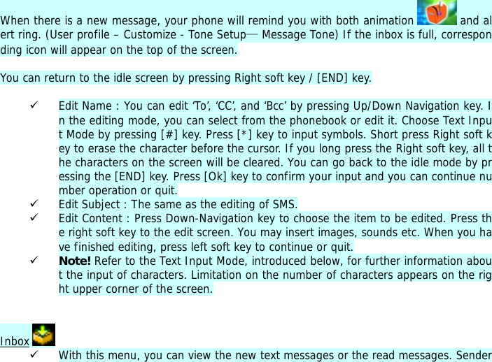 When there is a new message, your phone will remind you with both animation   and alert ring. (User profile &ndash; Customize - Tone Setup&mdash; Message Tone) If the inbox is full, corresponding icon will appear on the top of the screen.  You can return to the idle screen by pressing Right soft key / [END] key.  9 Edit Name : You can edit &lsquo;To&rsquo;, &lsquo;CC&rsquo;, and &lsquo;Bcc&rsquo; by pressing Up/Down Navigation key. In the editing mode, you can select from the phonebook or edit it. Choose Text Input Mode by pressing [#] key. Press [*] key to input symbols. Short press Right soft key to erase the character before the cursor. If you long press the Right soft key, all the characters on the screen will be cleared. You can go back to the idle mode by pressing the [END] key. Press [Ok] key to confirm your input and you can continue number operation or quit.  9 Edit Subject : The same as the editing of SMS. 9 Edit Content : Press Down-Navigation key to choose the item to be edited. Press the right soft key to the edit screen. You may insert images, sounds etc. When you have finished editing, press left soft key to continue or quit.   9 Note! Refer to the Text Input Mode, introduced below, for further information about the input of characters. Limitation on the number of characters appears on the right upper corner of the screen.   Inbox   9 With this menu, you can view the new text messages or the read messages. Sender 