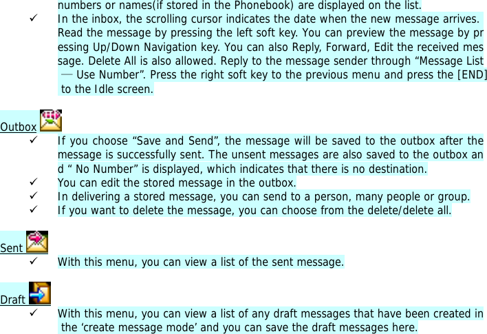 numbers or names(if stored in the Phonebook) are displayed on the list. 9 In the inbox, the scrolling cursor indicates the date when the new message arrives. Read the message by pressing the left soft key. You can preview the message by pressing Up/Down Navigation key. You can also Reply, Forward, Edit the received message. Delete All is also allowed. Reply to the message sender through &ldquo;Message List &mdash; Use Number&rdquo;. Press the right soft key to the previous menu and press the [END] to the Idle screen.  Outbox   9 If you choose &ldquo;Save and Send&rdquo;, the message will be saved to the outbox after the message is successfully sent. The unsent messages are also saved to the outbox and &ldquo; No Number&rdquo; is displayed, which indicates that there is no destination.  9 You can edit the stored message in the outbox. 9 In delivering a stored message, you can send to a person, many people or group. 9 If you want to delete the message, you can choose from the delete/delete all.  Sent   9 With this menu, you can view a list of the sent message.   Draft   9 With this menu, you can view a list of any draft messages that have been created in the &lsquo;create message mode&rsquo; and you can save the draft messages here.  