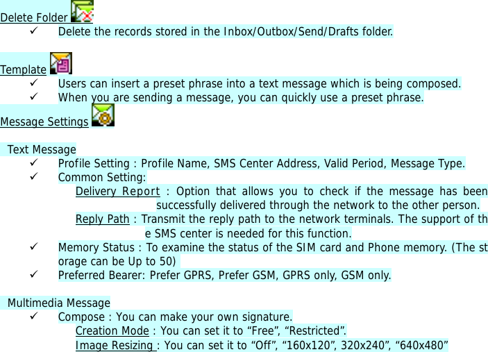 Delete Folder   9 Delete the records stored in the Inbox/Outbox/Send/Drafts folder.   Template  9 Users can insert a preset phrase into a text message which is being composed. 9 When you are sending a message, you can quickly use a preset phrase.  Message Settings      Text Message 9 Profile Setting : Profile Name, SMS Center Address, Valid Period, Message Type. 9 Common Setting: Delivery Report : Option that allows you to check if the message has been successfully delivered through the network to the other person. Reply Path : Transmit the reply path to the network terminals. The support of the SMS center is needed for this function. 9 Memory Status : To examine the status of the SIM card and Phone memory. (The storage can be Up to 50)  9 Preferred Bearer: Prefer GPRS, Prefer GSM, GPRS only, GSM only.    Multimedia Message 9 Compose : You can make your own signature. Creation Mode : You can set it to &ldquo;Free&rdquo;, &ldquo;Restricted&rdquo;. Image Resizing : You can set it to &ldquo;Off&rdquo;, &ldquo;160x120&rdquo;, 320x240&rdquo;, &ldquo;640x480&rdquo; 