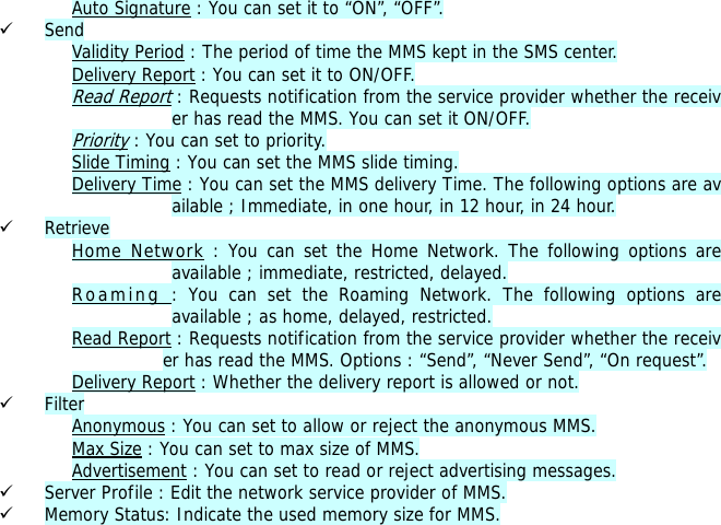 Auto Signature : You can set it to &ldquo;ON&rdquo;, &ldquo;OFF&rdquo;. 9 Send Validity Period : The period of time the MMS kept in the SMS center. Delivery Report : You can set it to ON/OFF. Read Report : Requests notification from the service provider whether the receiver has read the MMS. You can set it ON/OFF. Priority : You can set to priority. Slide Timing : You can set the MMS slide timing. Delivery Time : You can set the MMS delivery Time. The following options are available ; Immediate, in one hour, in 12 hour, in 24 hour. 9 Retrieve Home Network : You can set the Home Network. The following options are available ; immediate, restricted, delayed. Roaming : You can set the Roaming Network. The following options are available ; as home, delayed, restricted. Read Report : Requests notification from the service provider whether the receiver has read the MMS. Options : &ldquo;Send&rdquo;, &ldquo;Never Send&rdquo;, &ldquo;On request&rdquo;. Delivery Report : Whether the delivery report is allowed or not.                                     9 Filter Anonymous : You can set to allow or reject the anonymous MMS. Max Size : You can set to max size of MMS. Advertisement : You can set to read or reject advertising messages. 9 Server Profile : Edit the network service provider of MMS. 9 Memory Status: Indicate the used memory size for MMS.  