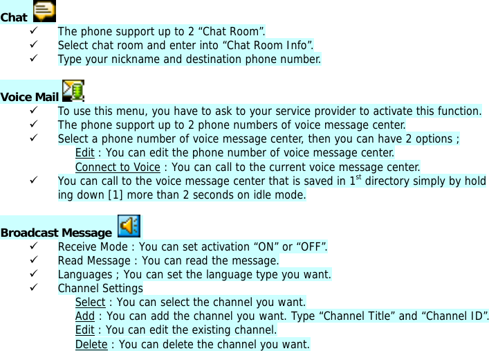 Chat    9 The phone support up to 2 &ldquo;Chat Room&rdquo;. 9 Select chat room and enter into &ldquo;Chat Room Info&rdquo;. 9 Type your nickname and destination phone number.  Voice Mail   9 To use this menu, you have to ask to your service provider to activate this function. 9 The phone support up to 2 phone numbers of voice message center. 9 Select a phone number of voice message center, then you can have 2 options ; Edit : You can edit the phone number of voice message center. Connect to Voice : You can call to the current voice message center. 9 You can call to the voice message center that is saved in 1st directory simply by holding down [1] more than 2 seconds on idle mode.  Broadcast Message     9 Receive Mode : You can set activation &ldquo;ON&rdquo; or &ldquo;OFF&rdquo;. 9 Read Message : You can read the message. 9 Languages ; You can set the language type you want. 9 Channel Settings Select : You can select the channel you want. Add : You can add the channel you want. Type &ldquo;Channel Title&rdquo; and &ldquo;Channel ID&rdquo;. Edit : You can edit the existing channel. Delete : You can delete the channel you want. 