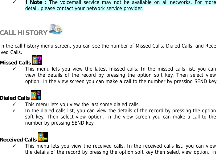 9 ! Note : The voicemail service may not be available on all networks. For more detail, please contact your network service provider.   CALL HISTORY    In the call history menu screen, you can see the number of Missed Calls, Dialed Calls, and Received Calls.  Missed Calls   9 This menu lets you view the latest missed calls. In the missed calls list, you can view the details of the record by pressing the option soft key. Then select view option. In the view screen you can make a call to the number by pressing SEND key.  Dialed Calls   9 This menu lets you view the last some dialed calls.  9 In the dialed calls list, you can view the details of the record by pressing the option soft key. Then select view option. In the view screen you can make a call to the number by pressing SEND key.  Received Calls   9 This menu lets you view the received calls. In the received calls list, you can view the details of the record by pressing the option soft key then select view option. In 
