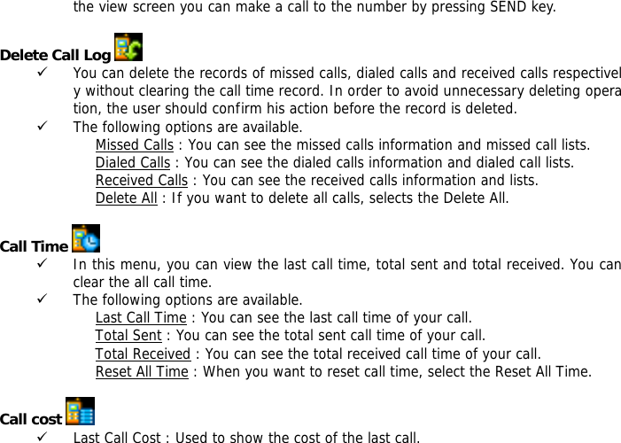 the view screen you can make a call to the number by pressing SEND key.  Delete Call Log   9 You can delete the records of missed calls, dialed calls and received calls respectively without clearing the call time record. In order to avoid unnecessary deleting operation, the user should confirm his action before the record is deleted.  9 The following options are available. Missed Calls : You can see the missed calls information and missed call lists. Dialed Calls : You can see the dialed calls information and dialed call lists.  Received Calls : You can see the received calls information and lists. Delete All : If you want to delete all calls, selects the Delete All.  Call Time   9 In this menu, you can view the last call time, total sent and total received. You can clear the all call time. 9 The following options are available. Last Call Time : You can see the last call time of your call. Total Sent : You can see the total sent call time of your call. Total Received : You can see the total received call time of your call. Reset All Time : When you want to reset call time, select the Reset All Time.  Call cost   9 Last Call Cost : Used to show the cost of the last call. 