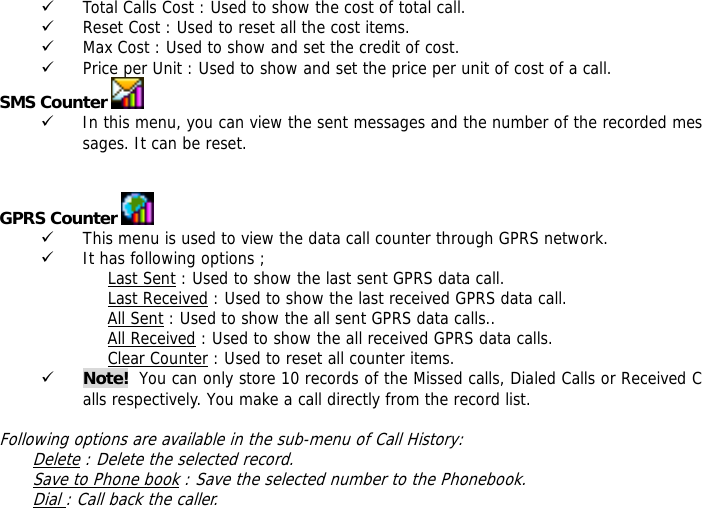 9 Total Calls Cost : Used to show the cost of total call. 9 Reset Cost : Used to reset all the cost items. 9 Max Cost : Used to show and set the credit of cost. 9 Price per Unit : Used to show and set the price per unit of cost of a call. SMS Counter   9 In this menu, you can view the sent messages and the number of the recorded messages. It can be reset.   GPRS Counter   9 This menu is used to view the data call counter through GPRS network. 9 It has following options ; Last Sent : Used to show the last sent GPRS data call. Last Received : Used to show the last received GPRS data call. All Sent : Used to show the all sent GPRS data calls.. All Received : Used to show the all received GPRS data calls. Clear Counter : Used to reset all counter items. 9 Note!  You can only store 10 records of the Missed calls, Dialed Calls or Received Calls respectively. You make a call directly from the record list.   Following options are available in the sub-menu of Call History:  Delete : Delete the selected record. Save to Phone book : Save the selected number to the Phonebook. Dial : Call back the caller. 