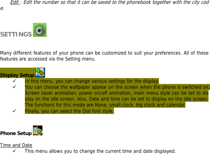 Edit : Edit the number so that it can be saved to the phonebook together with the city code.   SETTINGS     Many different features of your phone can be customized to suit your preferences. All of these features are accessed via the Setting menu.   Display Setup   9 In this menu, you can change various settings for the display. 9 You can choose the wallpaper appear on the screen when the phone is switched on. Screen saver animation, power on/off animation, main menu style can be set to display on the idle screen. Also, Date and time can be set to display on the idle screen. The functions for this mode are None, small clock, big clock and calendar. 9 Finally, you can select the Dial font style.   Phone Setup   Time and Date 9 This menu allows you to change the current time and date displayed. 