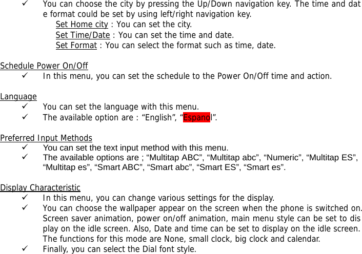 9 You can choose the city by pressing the Up/Down navigation key. The time and date format could be set by using left/right navigation key. Set Home city : You can set the city. Set Time/Date : You can set the time and date. Set Format : You can select the format such as time, date.  Schedule Power On/Off 9 In this menu, you can set the schedule to the Power On/Off time and action.  Language 9 You can set the language with this menu. 9 The available option are : &ldquo;English&rdquo;, &ldquo;Espanol&rdquo;.  Preferred Input Methods 9  You can set the text input method with this menu. 9  The available options are ; &ldquo;Multitap ABC&rdquo;, &ldquo;Multitap abc&rdquo;, &ldquo;Numeric&rdquo;, &ldquo;Multitap ES&rdquo;, &ldquo;Multitap es&rdquo;, &ldquo;Smart ABC&rdquo;, &ldquo;Smart abc&rdquo;, &ldquo;Smart ES&rdquo;, &ldquo;Smart es&rdquo;.  Display Characteristic 9 In this menu, you can change various settings for the display. 9 You can choose the wallpaper appear on the screen when the phone is switched on. Screen saver animation, power on/off animation, main menu style can be set to display on the idle screen. Also, Date and time can be set to display on the idle screen. The functions for this mode are None, small clock, big clock and calendar. 9 Finally, you can select the Dial font style.  