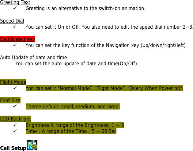 Greeting Text 9 Greeting is an alternative to the switch-on animation.  Speed Dial 9 You can set it On or Off. You also need to edit the speed dial number 2~8.  Deddicated Key 9 You can set the key function of the Navigation key (up/down/right/left)   Auto Update of date and time You can set the auto update of date and time(On/Off).   Flight Mode 9 Yon can set it &ldquo;Normal Mode&rdquo;, &ldquo;Flight Mode&rdquo;, &ldquo;Query When Power on&rdquo;.  Font Size 9 Theme default, small, medium, and large.  LCD Backlight 9 Brightness A range of the Brightness; 1 ~ 5  9 Time : A range of the Time ; 5 ~ 60 Sec  Call Setup    