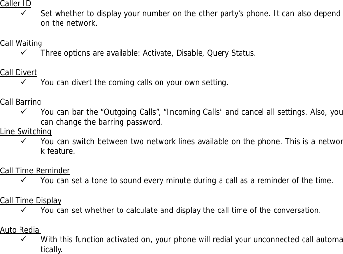 Caller ID 9 Set whether to display your number on the other party&rsquo;s phone. It can also depend on the network.  Call Waiting 9 Three options are available: Activate, Disable, Query Status.  Call Divert 9 You can divert the coming calls on your own setting.  Call Barring 9 You can bar the &ldquo;Outgoing Calls&rdquo;, &ldquo;Incoming Calls&rdquo; and cancel all settings. Also, you can change the barring password. Line Switching 9 You can switch between two network lines available on the phone. This is a network feature.   Call Time Reminder 9 You can set a tone to sound every minute during a call as a reminder of the time.  Call Time Display 9 You can set whether to calculate and display the call time of the conversation.  Auto Redial 9 With this function activated on, your phone will redial your unconnected call automatically. 
