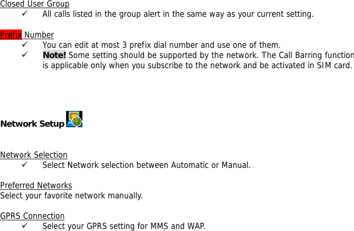  Closed User Group 9 All calls listed in the group alert in the same way as your current setting.  Prefix Number 9 You can edit at most 3 prefix dial number and use one of them. 9 Note! Some setting should be supported by the network. The Call Barring function is applicable only when you subscribe to the network and be activated in SIM card.     Network Setup      Network Selection 9 Select Network selection between Automatic or Manual.  Preferred Networks Select your favorite network manually.  GPRS Connection 9 Select your GPRS setting for MMS and WAP.   