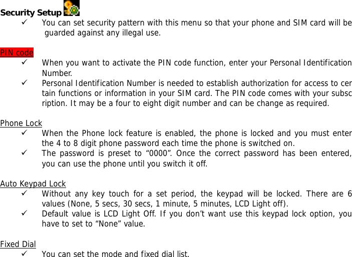 Security Setup   9 You can set security pattern with this menu so that your phone and SIM card will be guarded against any illegal use.  PIN code 9 When you want to activate the PIN code function, enter your Personal Identification Number. 9 Personal Identification Number is needed to establish authorization for access to certain functions or information in your SIM card. The PIN code comes with your subscription. It may be a four to eight digit number and can be change as required.    Phone Lock 9 When the Phone lock feature is enabled, the phone is locked and you must enter the 4 to 8 digit phone password each time the phone is switched on. 9 The password is preset to &ldquo;0000&rdquo;. Once the correct password has been entered, you can use the phone until you switch it off.  Auto Keypad Lock 9 Without any key touch for a set period, the keypad will be locked. There are 6 values (None, 5 secs, 30 secs, 1 minute, 5 minutes, LCD Light off). 9 Default value is LCD Light Off. If you don&rsquo;t want use this keypad lock option, you have to set to &ldquo;None&rdquo; value.  Fixed Dial 9 You can set the mode and fixed dial list. 