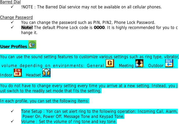  Barred Dial 9 !NOTE : The Barred Dial service may not be available on all cellular phones.  Change Password 9 You can change the password such as PIN, PIN2, Phone Lock Password. 9 Note! The default Phone Lock code is 0000. It is highly recommended for you to change it.  User Profiles    You can use the sound setting features to customize various settings such as ring type, vibrator, volume depending on environments: General  、Meeting  、Outdoor  、Indoor  、Headset    You do not have to change every setting every time you arrive at a new setting. Instead, you just switch to the readily set mode that fits the setting.   In each profile, you can set the following items:  9 Tone Setup : Yon can set alert ring to the following operation: Incoming Call, Alarm, Power On, Power Off, Message Tone and Keypad Tone. 9 Volume : Set the volume of ring tone and key tone. 