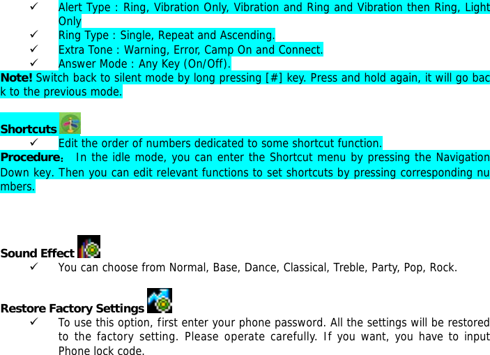 9 Alert Type : Ring, Vibration Only, Vibration and Ring and Vibration then Ring, Light Only 9 Ring Type : Single, Repeat and Ascending. 9 Extra Tone : Warning, Error, Camp On and Connect. 9 Answer Mode : Any Key (On/Off). Note! Switch back to silent mode by long pressing [#] key. Press and hold again, it will go back to the previous mode.  Shortcuts   9 Edit the order of numbers dedicated to some shortcut function. Procedure： In the idle mode, you can enter the Shortcut menu by pressing the Navigation Down key. Then you can edit relevant functions to set shortcuts by pressing corresponding numbers.    Sound Effect   9 You can choose from Normal, Base, Dance, Classical, Treble, Party, Pop, Rock.  Restore Factory Settings    9 To use this option, first enter your phone password. All the settings will be restored to the factory setting. Please operate carefully. If you want, you have to input Phone lock code. 