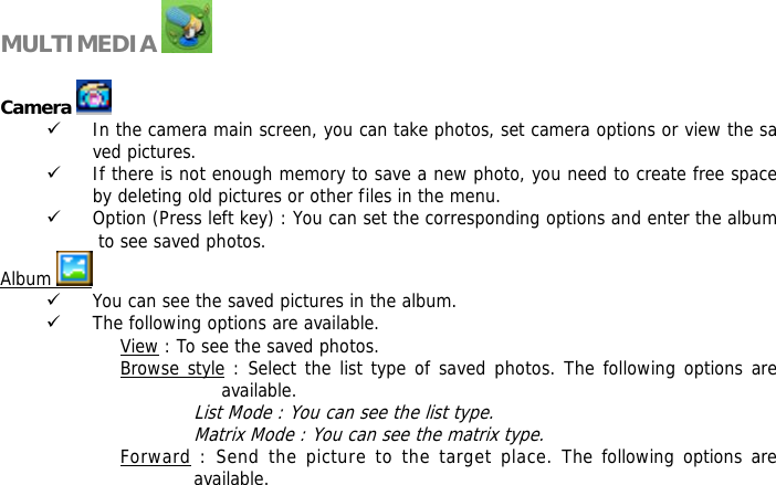     MULTIMEDIA    Camera   9 In the camera main screen, you can take photos, set camera options or view the saved pictures. 9 If there is not enough memory to save a new photo, you need to create free space by deleting old pictures or other files in the menu. 9 Option (Press left key) : You can set the corresponding options and enter the album to see saved photos. Album   9 You can see the saved pictures in the album. 9 The following options are available. View : To see the saved photos. Browse style : Select the list type of saved photos. The following options are available.  List Mode : You can see the list type. Matrix Mode : You can see the matrix type. Forward : Send the picture to the target place. The following options are available. 