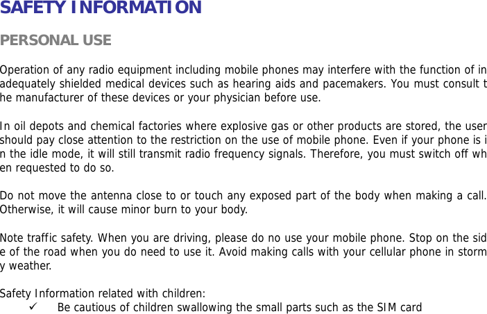    SAFETY INFORMATION  PERSONAL USE  Operation of any radio equipment including mobile phones may interfere with the function of inadequately shielded medical devices such as hearing aids and pacemakers. You must consult the manufacturer of these devices or your physician before use.   In oil depots and chemical factories where explosive gas or other products are stored, the user should pay close attention to the restriction on the use of mobile phone. Even if your phone is in the idle mode, it will still transmit radio frequency signals. Therefore, you must switch off when requested to do so.   Do not move the antenna close to or touch any exposed part of the body when making a call. Otherwise, it will cause minor burn to your body.  Note traffic safety. When you are driving, please do no use your mobile phone. Stop on the side of the road when you do need to use it. Avoid making calls with your cellular phone in stormy weather.  Safety Information related with children:  9 Be cautious of children swallowing the small parts such as the SIM card 