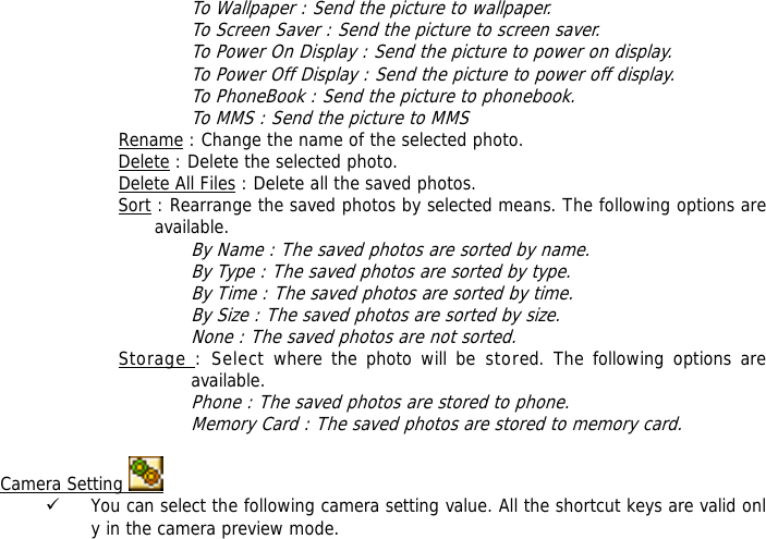 To Wallpaper : Send the picture to wallpaper. To Screen Saver : Send the picture to screen saver. To Power On Display : Send the picture to power on display. To Power Off Display : Send the picture to power off display. To PhoneBook : Send the picture to phonebook. To MMS : Send the picture to MMS Rename : Change the name of the selected photo. Delete : Delete the selected photo. Delete All Files : Delete all the saved photos. Sort : Rearrange the saved photos by selected means. The following options are available. By Name : The saved photos are sorted by name. By Type : The saved photos are sorted by type. By Time : The saved photos are sorted by time. By Size : The saved photos are sorted by size. None : The saved photos are not sorted. Storage : Select where the photo will be stored. The following options are available.  Phone : The saved photos are stored to phone. Memory Card : The saved photos are stored to memory card.  Camera Setting   9 You can select the following camera setting value. All the shortcut keys are valid only in the camera preview mode. 
