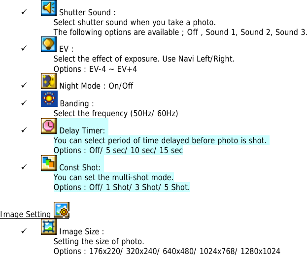 9  Shutter Sound : Select shutter sound when you take a photo. The following options are available ; Off , Sound 1, Sound 2, Sound 3. 9  EV :  Select the effect of exposure. Use Navi Left/Right. Options : EV-4 ~ EV+4 9  Night Mode : On/Off 9  Banding :  Select the frequency (50Hz/ 60Hz) 9  Delay Timer:  You can select period of time delayed before photo is shot.  Options : Off/ 5 sec/ 10 sec/ 15 sec 9  Const Shot:  You can set the multi-shot mode. Options : Off/ 1 Shot/ 3 Shot/ 5 Shot.  Image Setting   9  Image Size : Setting the size of photo. Options : 176x220/ 320x240/ 640x480/ 1024x768/ 1280x1024 