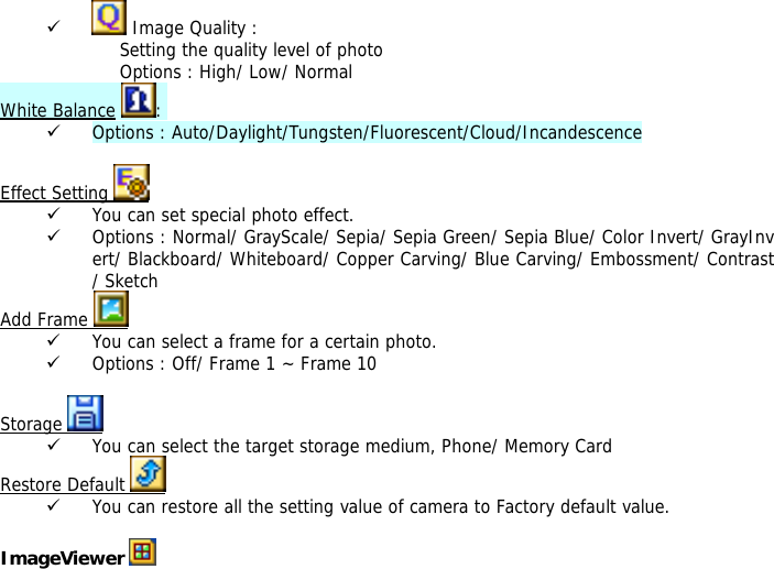 9  Image Quality : Setting the quality level of photo Options : High/ Low/ Normal White Balance :  9 Options : Auto/Daylight/Tungsten/Fluorescent/Cloud/Incandescence  Effect Setting   9 You can set special photo effect. 9 Options : Normal/ GrayScale/ Sepia/ Sepia Green/ Sepia Blue/ Color Invert/ GrayInvert/ Blackboard/ Whiteboard/ Copper Carving/ Blue Carving/ Embossment/ Contrast/ Sketch Add Frame   9 You can select a frame for a certain photo. 9 Options : Off/ Frame 1 ~ Frame 10  Storage   9 You can select the target storage medium, Phone/ Memory Card Restore Default   9 You can restore all the setting value of camera to Factory default value.  ImageViewer   