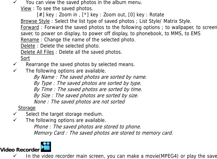 9 You can view the saved photos in the album menu. View : To see the saved photos.           [#] key : Zoom in , [*] key : Zoom out, [0] key : Rotate  Browse Style : Select the list type of saved photos ; List Style/ Matrix Style. Forward : Forward the saved photos to the following options ; to wallpaper, to screen saver, to power on display, to power off display, to phonebook, to MMS, to EMS Rename : Change the name of the selected photo. Delete : Delete the selected photo. Delete All Files : Delete all the saved photos. Sort 9 Rearrange the saved photos by selected means. 9 The following options are available.  By Name : The saved photos are sorted by name. By Type : The saved photos are sorted by type. By Time : The saved photos are sorted by time. By Size : The saved photos are sorted by size. None : The saved photos are not sorted  Storage  9 Select the target storage medium. 9 The following options are available.  Phone : The saved photos are stored to phone. Memory Card : The saved photos are stored to memory card.  Video Recorder   9 In the video recorder main screen, you can make a movie(MPEG4) or play the save