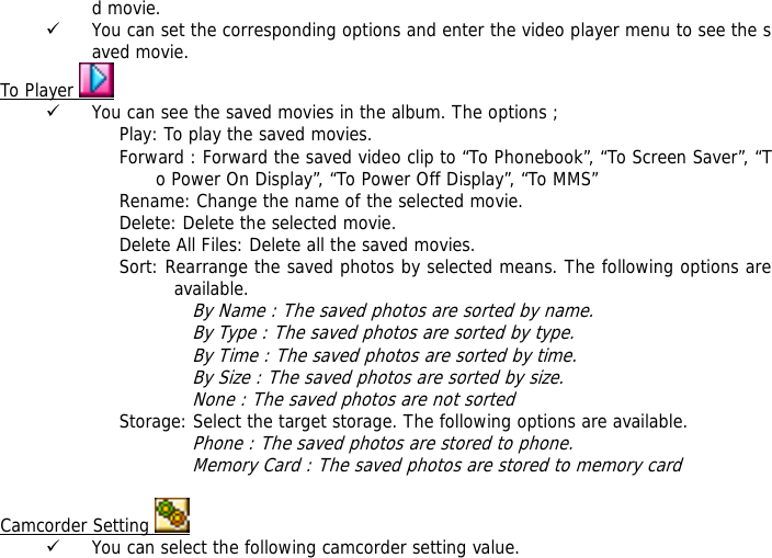 d movie. 9 You can set the corresponding options and enter the video player menu to see the saved movie. To Player   9 You can see the saved movies in the album. The options ; Play: To play the saved movies. Forward : Forward the saved video clip to &ldquo;To Phonebook&rdquo;, &ldquo;To Screen Saver&rdquo;, &ldquo;To Power On Display&rdquo;, &ldquo;To Power Off Display&rdquo;, &ldquo;To MMS&rdquo; Rename: Change the name of the selected movie. Delete: Delete the selected movie. Delete All Files: Delete all the saved movies. Sort: Rearrange the saved photos by selected means. The following options are available.  By Name : The saved photos are sorted by name. By Type : The saved photos are sorted by type. By Time : The saved photos are sorted by time. By Size : The saved photos are sorted by size. None : The saved photos are not sorted  Storage: Select the target storage. The following options are available. Phone : The saved photos are stored to phone. Memory Card : The saved photos are stored to memory card  Camcorder Setting   9 You can select the following camcorder setting value. 