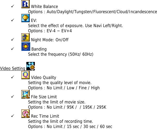 9  White Balance Options : Auto/Daylight/Tungsten/Fluorescent/Cloud/Incandescence 9  EV:  Select the effect of exposure. Use Navi Left/Right. Options : EV-4 ~ EV+4 9  Night Mode: On/Off 9  Banding Select the frequency (50Hz/ 60Hz)  Video Setting   9  Video Quality Setting the quality level of movie.  Options : No Limit / Low / Fine / High 9  File Size Limit Setting the limit of movie size.  Options : No Limit / 95K /  / 195K / 295K  9  Rec Time Limit Setting the limit of recording time. Options : No Limit / 15 sec / 30 sec / 60 sec 