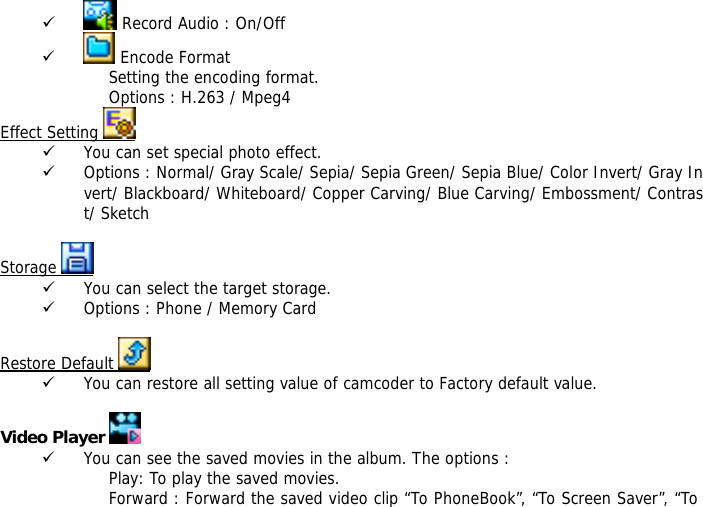 9  Record Audio : On/Off 9  Encode Format Setting the encoding format. Options : H.263 / Mpeg4 Effect Setting   9 You can set special photo effect. 9 Options : Normal/ Gray Scale/ Sepia/ Sepia Green/ Sepia Blue/ Color Invert/ Gray Invert/ Blackboard/ Whiteboard/ Copper Carving/ Blue Carving/ Embossment/ Contrast/ Sketch  Storage   9 You can select the target storage. 9 Options : Phone / Memory Card  Restore Default   9 You can restore all setting value of camcoder to Factory default value.   Video Player   9 You can see the saved movies in the album. The options : Play: To play the saved movies. Forward : Forward the saved video clip &ldquo;To PhoneBook&rdquo;, &ldquo;To Screen Saver&rdquo;, &ldquo;To 