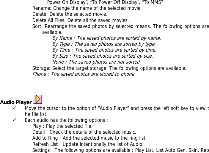 Power On Display&rdquo;, &ldquo;To Power Off Display&rdquo;, &ldquo;To MMS&rdquo; Rename: Change the name of the selected movie. Delete: Delete the selected movie. Delete All Files: Delete all the saved movies. Sort: Rearrange the saved photos by selected means. The following options are available.  By Name : The saved photos are sorted by name. By Type : The saved photos are sorted by type. By Time : The saved photos are sorted by time. By Size : The saved photos are sorted by size. None : The saved photos are not sorted  Storage: Select the target storage. The following options are available. Phone : The saved photos are stored to phone.    Audio Player   9 Move the cursor to the option of &ldquo;Audio Player&rdquo; and press the left soft key to view the file list.  9 Each audio has the following options ; Play : Play the selected file. Detail : Check the details of the selected music. Add to Ring : Add the selected music to the ring list. Refresh List : Update intentionally the list of Audio. Settings : The following options are available ; Play List, List Auto Gen, Skin, Rep