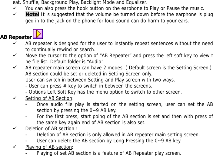 eat, Shuffle, Background Play, Backlight Mode and Equalizer. 9 You can also press the hook button on the earphone to Play or Pause the music. 9 Note! It is suggested that the volume be turned down before the earphone is plugged in to the jack on the phone for loud sound can do harm to your ears.  AB Repeater   9 AB repeater is designed for the user to instantly repeat sentences without the need to continually rewind or search. 9 Move the cursor to the option of &ldquo;AB Repeater&rdquo; and press the left soft key to view the file list. Default folder is &ldquo;Audio&rdquo; 9 AB repeater main screen can have 2 modes. ( Default screen is the Setting Screen.) AB section could be set or deleted in Setting Screen only. User can switch in between Setting and Play screen with two ways. - User can press # key to switch in between the screens. - Options Left Soft Key has the menu option to switch to other screen. 9 Setting of AB Section:  - Once audio file play is started on the setting screen, user can set the AB section by pressing the 0~9 AB key.  - For the first press, start poing of the AB section is set and then with press of the same key again end of AB section is also set. 9 Deletion of AB section : - Deletion of AB section is only allowed in AB repeater main setting screen.  - User can delete the AB section by Long Pressing the 0~9 AB key. 9 Playing of AB section: - Playing of set AB section is a feature of AB Repeater play screen.  