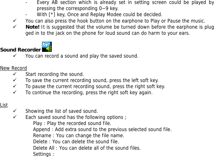 - Every AB section which is already set in setting screen could be played by pressing the corresponding 0~9 key. - With [*] key, Once and Replay Modee could be decided. 9 You can also press the hook button on the earphone to Play or Pause the music. 9 Note! It is suggested that the volume be turned down before the earphone is plugged in to the jack on the phone for loud sound can do harm to your ears.  Sound Recorder   9 You can record a sound and play the saved sound.  New Record 9 Start recording the sound. 9 To save the current recording sound, press the left soft key. 9 To pause the current recording sound, press the right soft key. 9 To continue the recording, press the right soft key again.  List 9 Showing the list of saved sound. 9 Each saved sound has the following options ; Play : Play the recorded sound file. Append : Add extra sound to the previous selected sound file. Rename : You can change the file name. Delete : You can delete the sound file. Delete All : You can delete all of the sound files. Settings :  