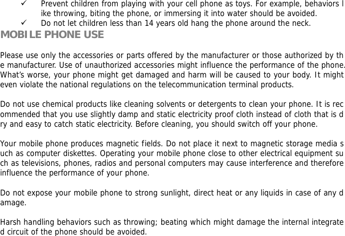 9 Prevent children from playing with your cell phone as toys. For example, behaviors like throwing, biting the phone, or immersing it into water should be avoided. 9 Do not let children less than 14 years old hang the phone around the neck. MOBILE PHONE USE  Please use only the accessories or parts offered by the manufacturer or those authorized by the manufacturer. Use of unauthorized accessories might influence the performance of the phone. What&rsquo;s worse, your phone might get damaged and harm will be caused to your body. It might even violate the national regulations on the telecommunication terminal products.  Do not use chemical products like cleaning solvents or detergents to clean your phone. It is recommended that you use slightly damp and static electricity proof cloth instead of cloth that is dry and easy to catch static electricity. Before cleaning, you should switch off your phone.  Your mobile phone produces magnetic fields. Do not place it next to magnetic storage media such as computer diskettes. Operating your mobile phone close to other electrical equipment such as televisions, phones, radios and personal computers may cause interference and therefore influence the performance of your phone.  Do not expose your mobile phone to strong sunlight, direct heat or any liquids in case of any damage.   Harsh handling behaviors such as throwing; beating which might damage the internal integrated circuit of the phone should be avoided.  