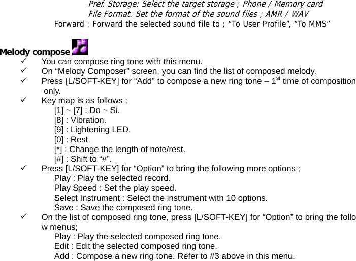 Pref. Storage: Select the target storage ; Phone / Memory card File Format: Set the format of the sound files ; AMR / WAV Forward : Forward the selected sound file to ; &ldquo;To User Profile&rdquo;, &ldquo;To MMS&rdquo;  Melody compose   9  You can compose ring tone with this menu. 9  On &ldquo;Melody Composer&rdquo; screen, you can find the list of composed melody. 9  Press [L/SOFT-KEY] for &ldquo;Add&rdquo; to compose a new ring tone &ndash; 1st time of composition only. 9  Key map is as follows ; [1] ~ [7] : Do ~ Si. [8] : Vibration. [9] : Lightening LED. [0] : Rest. [*] : Change the length of note/rest. [#] : Shift to &ldquo;#&rdquo;. 9  Press [L/SOFT-KEY] for &ldquo;Option&rdquo; to bring the following more options ; Play : Play the selected record. Play Speed : Set the play speed. Select Instrument : Select the instrument with 10 options. Save : Save the composed ring tone. 9  On the list of composed ring tone, press [L/SOFT-KEY] for &ldquo;Option&rdquo; to bring the follow menus; Play : Play the selected composed ring tone. Edit : Edit the selected composed ring tone. Add : Compose a new ring tone. Refer to #3 above in this menu. 