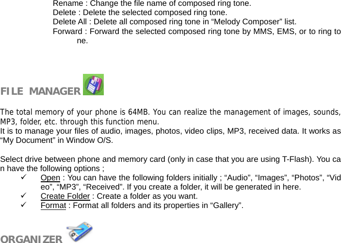 Rename : Change the file name of composed ring tone. Delete : Delete the selected composed ring tone. Delete All : Delete all composed ring tone in &ldquo;Melody Composer&rdquo; list. Forward : Forward the selected composed ring tone by MMS, EMS, or to ring tone.    FILE  MANAGER    The total memory of your phone is 64MB. You can realize the management of images, sounds,MP3, folder, etc. through this function menu. It is to manage your files of audio, images, photos, video clips, MP3, received data. It works as &ldquo;My Document&rdquo; in Window O/S.  Select drive between phone and memory card (only in case that you are using T-Flash). You can have the following options ; 9 Open : You can have the following folders initially ; &ldquo;Audio&rdquo;, &ldquo;Images&rdquo;, &ldquo;Photos&rdquo;, &ldquo;Video&rdquo;, &ldquo;MP3&rdquo;, &ldquo;Received&rdquo;. If you create a folder, it will be generated in here. 9 Create Folder : Create a folder as you want. 9 Format : Format all folders and its properties in &ldquo;Gallery&rdquo;.  ORGANIZER   