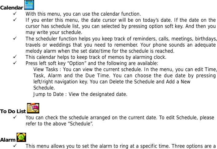  Calendar   9 With this menu, you can use the calendar function.  9 If you enter this menu, the date cursor will be on today&rsquo;s date. If the date on the cursor has schedule list, you can selected by pressing option soft key. And then you may write your schedule. 9 The scheduler function helps you keep track of reminders, calls, meetings, birthdays, travels or weddings that you need to remember. Your phone sounds an adequate melody alarm when the set date/time for the schedule is reached. 9 This calendar helps to keep track of memos by alarming clock.  9 Press left soft key &ldquo;Option&rdquo; and the following are available: View Tasks : You can view the current schedule. In the menu, you can edit Time,           Task, Alarm and the Due Time. You can choose the due date by pressing            left/right navigation key. You can Delete the Schedule and Add a New Schedule.  Jump to Date : View the designated date.  To Do List    9 You can check the schedule arranged on the current date. To edit Schedule, please refer to the above &ldquo;Schedule&rdquo;.   Alarm   9 This menu allows you to set the alarm to ring at a specific time. Three options are a