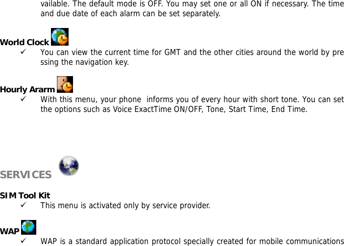 vailable. The default mode is OFF. You may set one or all ON if necessary. The time and due date of each alarm can be set separately.  World Clock   9 You can view the current time for GMT and the other cities around the world by pressing the navigation key.  Hourly Ararm   9 With this menu, your phone  informs you of every hour with short tone. You can set the options such as Voice ExactTime ON/OFF, Tone, Start Time, End Time.     SERVICES    SIM Tool Kit 9 This menu is activated only by service provider.  WAP   9 WAP is a standard application protocol specially created for mobile communications 