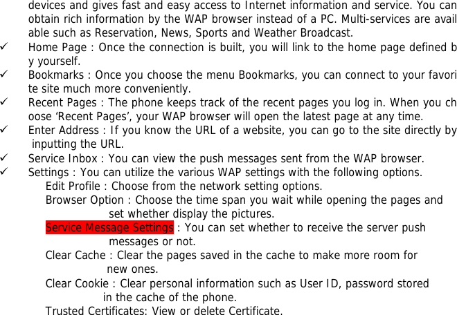 devices and gives fast and easy access to Internet information and service. You can obtain rich information by the WAP browser instead of a PC. Multi-services are available such as Reservation, News, Sports and Weather Broadcast.  9 Home Page : Once the connection is built, you will link to the home page defined by yourself. 9 Bookmarks : Once you choose the menu Bookmarks, you can connect to your favorite site much more conveniently. 9 Recent Pages : The phone keeps track of the recent pages you log in. When you choose &lsquo;Recent Pages&rsquo;, your WAP browser will open the latest page at any time. 9 Enter Address : If you know the URL of a website, you can go to the site directly by inputting the URL. 9 Service Inbox : You can view the push messages sent from the WAP browser. 9 Settings : You can utilize the various WAP settings with the following options.  Edit Profile : Choose from the network setting options. Browser Option : Choose the time span you wait while opening the pages and  set whether display the pictures. Service Message Settings : You can set whether to receive the server push  messages or not. Clear Cache : Clear the pages saved in the cache to make more room for  new ones. Clear Cookie : Clear personal information such as User ID, password stored  in the cache of the phone. Trusted Certificates: View or delete Certificate.    