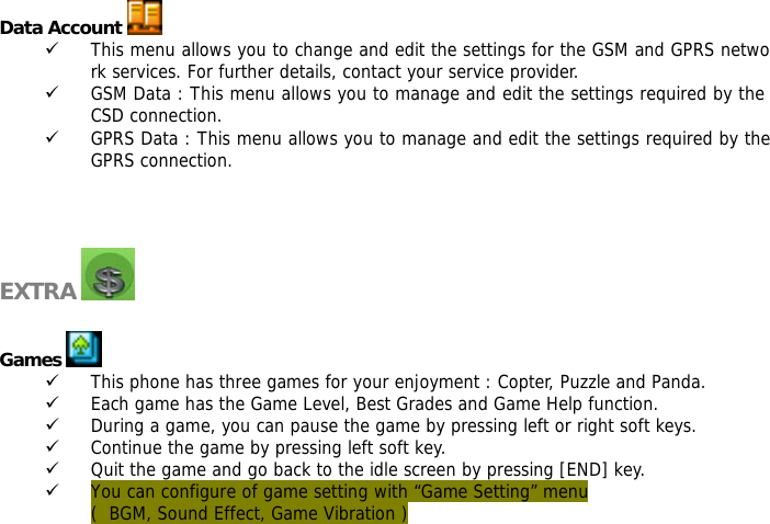  Data Account   9 This menu allows you to change and edit the settings for the GSM and GPRS network services. For further details, contact your service provider. 9 GSM Data : This menu allows you to manage and edit the settings required by the CSD connection. 9 GPRS Data : This menu allows you to manage and edit the settings required by the GPRS connection.    EXTRA    Games   9 This phone has three games for your enjoyment : Copter, Puzzle and Panda. 9 Each game has the Game Level, Best Grades and Game Help function.  9 During a game, you can pause the game by pressing left or right soft keys. 9 Continue the game by pressing left soft key. 9 Quit the game and go back to the idle screen by pressing [END] key.  9 You can configure of game setting with &ldquo;Game Setting&rdquo; menu (  BGM, Sound Effect, Game Vibration )   