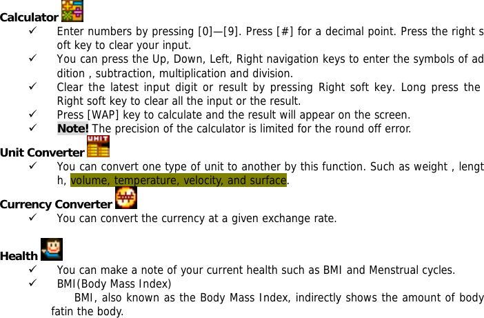   Calculator   9 Enter numbers by pressing [0]&mdash;[9]. Press [#] for a decimal point. Press the right soft key to clear your input. 9 You can press the Up, Down, Left, Right navigation keys to enter the symbols of addition , subtraction, multiplication and division. 9 Clear the latest input digit or result by pressing Right soft key. Long press the Right soft key to clear all the input or the result. 9 Press [WAP] key to calculate and the result will appear on the screen. 9 Note! The precision of the calculator is limited for the round off error. Unit Converter   9 You can convert one type of unit to another by this function. Such as weight , length, volume, temperature, velocity, and surface. Currency Converter   9 You can convert the currency at a given exchange rate.  Health   9 You can make a note of your current health such as BMI and Menstrual cycles. 9 BMI(Body Mass Index) BMI, also known as the Body Mass Index, indirectly shows the amount of body fatin the body. 