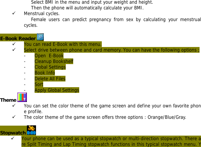 Select BMI in the menu and input your weight and height. Then the phone will automatically calculate your BMI. 9 Menstrual cycles. Female users can predict pregnancy from sex by calculating your menstrual cycles.  E-Book Reader   9 You can read E-Book with this menu. 9 Select drive between phone and card memory. You can have the following options ; - Open  E-Book - Cleanup Bookshelf - Clobal Settings - Book Info - Delete All Files - Sort - Apply Global Settings Theme   9 You can set the color theme of the game screen and define your own favorite phone profile. 9 The color theme of the game screen offers three options : Orange/Blue/Gray.  Stopwatch   9 Your phone can be used as a typical stopwatch or multi-direction stopwatch. There are Split Timing and Lap Timing stopwatch functions in this typical stopwatch menu. Y