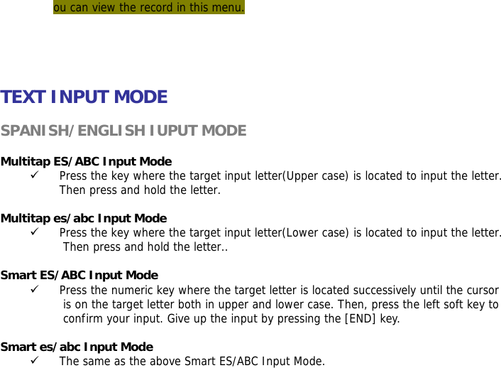 ou can view the record in this menu.      TEXT INPUT MODE  SPANISH/ENGLISH IUPUT MODE  Multitap ES/ABC Input Mode 9 Press the key where the target input letter(Upper case) is located to input the letter. Then press and hold the letter.  Multitap es/abc Input Mode 9 Press the key where the target input letter(Lower case) is located to input the letter. Then press and hold the letter..  Smart ES/ABC Input Mode 9 Press the numeric key where the target letter is located successively until the cursor is on the target letter both in upper and lower case. Then, press the left soft key to confirm your input. Give up the input by pressing the [END] key.   Smart es/abc Input Mode 9 The same as the above Smart ES/ABC Input Mode. 