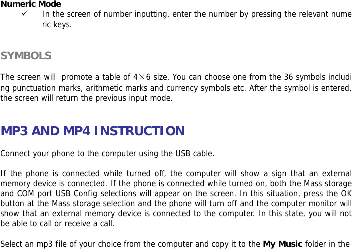  Numeric Mode 9 In the screen of number inputting, enter the number by pressing the relevant numeric keys.   SYMBOLS  The screen will  promote a table of 4&times;6 size. You can choose one from the 36 symbols including punctuation marks, arithmetic marks and currency symbols etc. After the symbol is entered, the screen will return the previous input mode.   MP3 AND MP4 INSTRUCTION  Connect your phone to the computer using the USB cable.   If the phone is connected while turned off, the computer will show a sign that an external memory device is connected. If the phone is connected while turned on, both the Mass storage and COM port USB Config selections will appear on the screen. In this situation, press the OK button at the Mass storage selection and the phone will turn off and the computer monitor will show that an external memory device is connected to the computer. In this state, you will not be able to call or receive a call.  Select an mp3 file of your choice from the computer and copy it to the My Music folder in the 