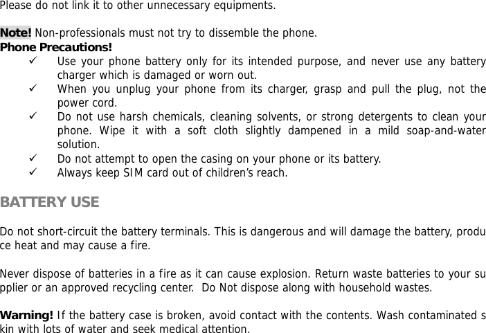 Please do not link it to other unnecessary equipments.   Note! Non-professionals must not try to dissemble the phone.  Phone Precautions! 9 Use your phone battery only for its intended purpose, and never use any battery charger which is damaged or worn out. 9 When you unplug your phone from its charger, grasp and pull the plug, not the power cord. 9 Do not use harsh chemicals, cleaning solvents, or strong detergents to clean your phone. Wipe it with a soft cloth slightly dampened in a mild soap-and-water solution. 9 Do not attempt to open the casing on your phone or its battery. 9 Always keep SIM card out of children&rsquo;s reach.  BATTERY USE  Do not short-circuit the battery terminals. This is dangerous and will damage the battery, produce heat and may cause a fire.   Never dispose of batteries in a fire as it can cause explosion. Return waste batteries to your supplier or an approved recycling center.  Do Not dispose along with household wastes.    Warning! If the battery case is broken, avoid contact with the contents. Wash contaminated skin with lots of water and seek medical attention.  