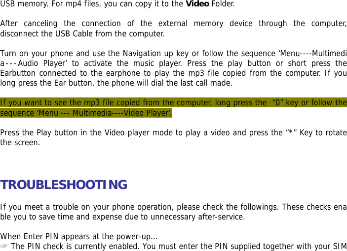 USB memory. For mp4 files, you can copy it to the Video Folder.  After canceling the connection of the external memory device through the computer, disconnect the USB Cable from the computer.   Turn on your phone and use the Navigation up key or follow the sequence &lsquo;Menu----Multimedia---Audio Player&rsquo; to activate the music player. Press the play button or short press the Earbutton connected to the earphone to play the mp3 file copied from the computer. If you long press the Ear button, the phone will dial the last call made.  If you want to see the mp3 file copied from the computer, long press the  &ldquo;0&rdquo; key or follow the sequence &lsquo;Menu --- Multimedia----Video Player&rsquo;.  Press the Play button in the Video player mode to play a video and press the &ldquo;*&rdquo; Key to rotate the screen.    TROUBLESHOOTING  If you meet a trouble on your phone operation, please check the followings. These checks enable you to save time and expense due to unnecessary after-service.  When Enter PIN appears at the power-up&hellip;  ☞The PIN check is currently enabled. You must enter the PIN supplied together with your SIM 