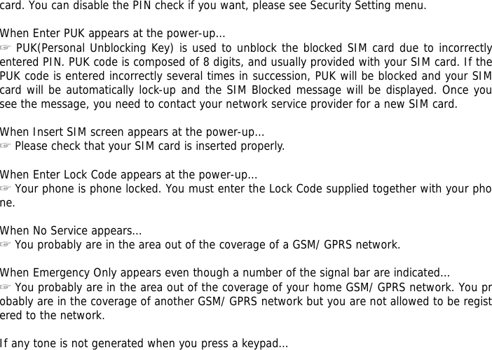 card. You can disable the PIN check if you want, please see Security Setting menu.  When Enter PUK appears at the power-up&hellip; ☞ PUK(Personal Unblocking Key) is used to unblock the blocked SIM card due to incorrectly entered PIN. PUK code is composed of 8 digits, and usually provided with your SIM card. If the PUK code is entered incorrectly several times in succession, PUK will be blocked and your SIM card will be automatically lock-up and the SIM Blocked message will be displayed. Once you see the message, you need to contact your network service provider for a new SIM card.  When Insert SIM screen appears at the power-up&hellip; ☞ Please check that your SIM card is inserted properly.  When Enter Lock Code appears at the power-up&hellip; ☞ Your phone is phone locked. You must enter the Lock Code supplied together with your phone.  When No Service appears&hellip; ☞ You probably are in the area out of the coverage of a GSM/ GPRS network.  When Emergency Only appears even though a number of the signal bar are indicated&hellip; ☞ You probably are in the area out of the coverage of your home GSM/ GPRS network. You probably are in the coverage of another GSM/ GPRS network but you are not allowed to be registered to the network.  If any tone is not generated when you press a keypad&hellip; 