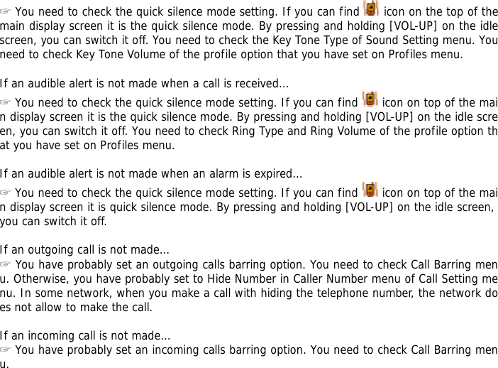 ☞ You need to check the quick silence mode setting. If you can find   icon on the top of the main display screen it is the quick silence mode. By pressing and holding [VOL-UP] on the idle screen, you can switch it off. You need to check the Key Tone Type of Sound Setting menu. You need to check Key Tone Volume of the profile option that you have set on Profiles menu.  If an audible alert is not made when a call is received&hellip; ☞ You need to check the quick silence mode setting. If you can find   icon on top of the main display screen it is the quick silence mode. By pressing and holding [VOL-UP] on the idle screen, you can switch it off. You need to check Ring Type and Ring Volume of the profile option that you have set on Profiles menu.  If an audible alert is not made when an alarm is expired&hellip; ☞ You need to check the quick silence mode setting. If you can find   icon on top of the main display screen it is quick silence mode. By pressing and holding [VOL-UP] on the idle screen, you can switch it off.  If an outgoing call is not made&hellip; ☞ You have probably set an outgoing calls barring option. You need to check Call Barring menu. Otherwise, you have probably set to Hide Number in Caller Number menu of Call Setting menu. In some network, when you make a call with hiding the telephone number, the network does not allow to make the call.  If an incoming call is not made&hellip; ☞ You have probably set an incoming calls barring option. You need to check Call Barring menu. 
