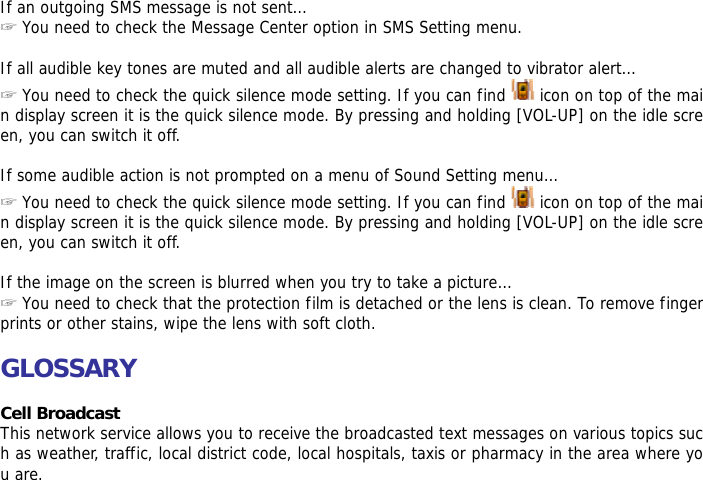  If an outgoing SMS message is not sent&hellip; ☞ You need to check the Message Center option in SMS Setting menu.  If all audible key tones are muted and all audible alerts are changed to vibrator alert&hellip; ☞ You need to check the quick silence mode setting. If you can find   icon on top of the main display screen it is the quick silence mode. By pressing and holding [VOL-UP] on the idle screen, you can switch it off.  If some audible action is not prompted on a menu of Sound Setting menu&hellip; ☞ You need to check the quick silence mode setting. If you can find   icon on top of the main display screen it is the quick silence mode. By pressing and holding [VOL-UP] on the idle screen, you can switch it off.  If the image on the screen is blurred when you try to take a picture&hellip; ☞ You need to check that the protection film is detached or the lens is clean. To remove fingerprints or other stains, wipe the lens with soft cloth.  GLOSSARY  Cell Broadcast This network service allows you to receive the broadcasted text messages on various topics such as weather, traffic, local district code, local hospitals, taxis or pharmacy in the area where you are. 