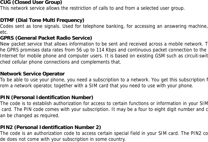  CUG (Closed User Group) This network service allows the restriction of calls to and from a selected user group.  DTMF (Dial Tone Multi Frequency) Codes sent as tone signals. Used for telephone banking, for accessing an answering machine, etc. GPRS (General Packet Radio Service) New packet service that allows information to be sent and received across a mobile network. The GPRS promises data rates from 56 up to 114 Kbps and continuous packet connection to the Internet for mobile phone and computer users. It is based on existing GSM such as circuit-switched cellular phone connections and complements that.  Network Service Operator To be able to use your phone, you need a subscription to a network. You get this subscription from a network operator, together with a SIM card that you need to use with your phone.  PIN (Personal Identification Number) The code is to establish authorization for access to certain functions or information in your SIM card. The PIN code comes with your subscription. It may be a four to eight digit number and can be changed as required.  PIN2 (Personal Identification Number 2) The code is an authorization code to access certain special field in your SIM card. The PIN2 code does not come with your subscription in some country.  