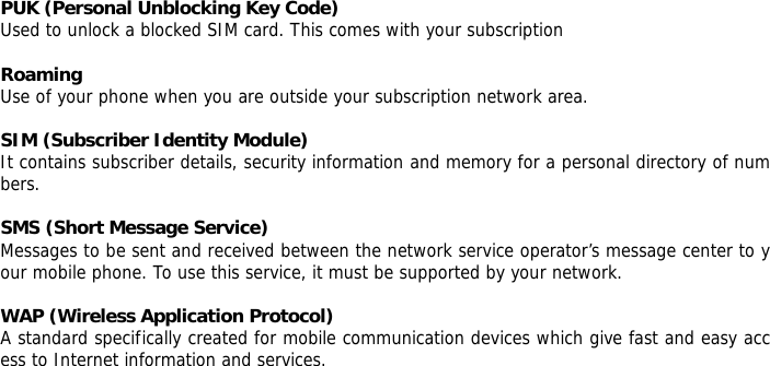 PUK (Personal Unblocking Key Code) Used to unlock a blocked SIM card. This comes with your subscription  Roaming Use of your phone when you are outside your subscription network area.  SIM (Subscriber Identity Module) It contains subscriber details, security information and memory for a personal directory of numbers.   SMS (Short Message Service) Messages to be sent and received between the network service operator&rsquo;s message center to your mobile phone. To use this service, it must be supported by your network.  WAP (Wireless Application Protocol) A standard specifically created for mobile communication devices which give fast and easy access to Internet information and services.         