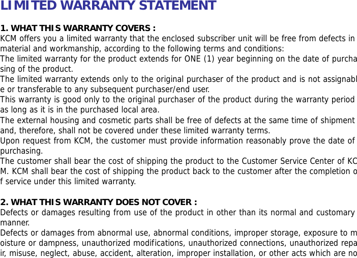 LIMITED WARRANTY STATEMENT  1. WHAT THIS WARRANTY COVERS : KCM offers you a limited warranty that the enclosed subscriber unit will be free from defects in material and workmanship, according to the following terms and conditions: The limited warranty for the product extends for ONE (1) year beginning on the date of purchasing of the product. The limited warranty extends only to the original purchaser of the product and is not assignable or transferable to any subsequent purchaser/end user. This warranty is good only to the original purchaser of the product during the warranty period as long as it is in the purchased local area. The external housing and cosmetic parts shall be free of defects at the same time of shipment and, therefore, shall not be covered under these limited warranty terms. Upon request from KCM, the customer must provide information reasonably prove the date of purchasing. The customer shall bear the cost of shipping the product to the Customer Service Center of KCM. KCM shall bear the cost of shipping the product back to the customer after the completion of service under this limited warranty.  2. WHAT THIS WARRANTY DOES NOT COVER : Defects or damages resulting from use of the product in other than its normal and customary manner. Defects or damages from abnormal use, abnormal conditions, improper storage, exposure to moisture or dampness, unauthorized modifications, unauthorized connections, unauthorized repair, misuse, neglect, abuse, accident, alteration, improper installation, or other acts which are no