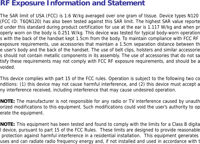RF Exposure Information and Statement   The SAR limit of USA (FCC) is 1.6 W/kg averaged over one gram of tissue. Device types N120 (FCC ID: T6QN120) has also been tested against this SAR limit. The highest SAR value reported under this standard during product certification for use at the ear is 1.117 W/kg and when properly worn on the body is 0.251 W/kg. This device was tested for typical body-worn operations with the back of the handset kept 1.5cm from the body. To maintain compliance with FCC RF exposure requirements, use accessories that maintain a 1.5cm separation distance between the user's body and the back of the handset. The use of belt clips, holsters and similar accessories should not contain metallic components in its assembly. The use of accessories that do not satisfy these requirements may not comply with FCC RF exposure requirements, and should be avoided.  This device complies with part 15 of the FCC rules. Operation is subject to the following two conditions: (1) this device may not cause harmful interference, and (2) this device must accept any interference received, including interference that may cause undesired operation.  NOTE: The manufacturer is not responsible for any radio or TV interference caused by unauthorized modifications to this equipment. Such modifications could void the user&rsquo;s authority to operate the equipment.  NOTE: This equipment has been tested and found to comply with the limits for a Class B digital device, pursuant to part 15 of the FCC Rules.  These limits are designed to provide reasonable protection against harmful interference in a residential installation.  This equipment generates uses and can radiate radio frequency energy and, if not installed and used in accordance with t