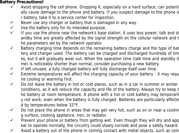 Battery Precautions! 9 Avoid dropping the cell phone. Dropping it, especially on a hard surface, can potentially cause damage to the phone and battery. If you suspect damage to the phone or battery, take it to a service center for inspection. 9 Never use any charger or battery that is damaged in any way. 9 Use the battery only for its intended purpose. 9 If you use the phone near the network&rsquo;s base station, it uses less power; talk and standby time are greatly affected by the signal strength on the cellular network and the parameters set by the network operator. 9 Battery charging time depends on the remaining battery charge and the type of battery and charger used. The battery can be charged and discharged hundreds of times, but it will gradually wear out. When the operation time (talk time and standby time) is noticeably shorter than normal, consider purchasing a new battery. 9 If left unused, a fully charged battery will fully discharge itself over time.  9 Extreme temperatures will affect the charging capacity of your battery : it may require cooling or warming first. 9 Do not leave the battery in hot or cold places, such as in a car in summer or winter conditions, as it will reduce the capacity and life of the battery. Always try to keep the battery at room temperature. A phone with a hot or cold battery may temporarily not work, even when the battery is fully charged. Batteries are particularly affected by temperatures below 32&deg;F. 9 Do not place the phone in areas that may get very hot, such as on or near a cooking surface, cooking appliance, iron, or radiator. 9 Prevent your phone or battery from getting wet. Even though they will dry and appear to operate normally, the circuitry could slowly corrode and pose a safety hazard. 9 Avoid a battery out of the phone in coming contact with metal objects, such as coin